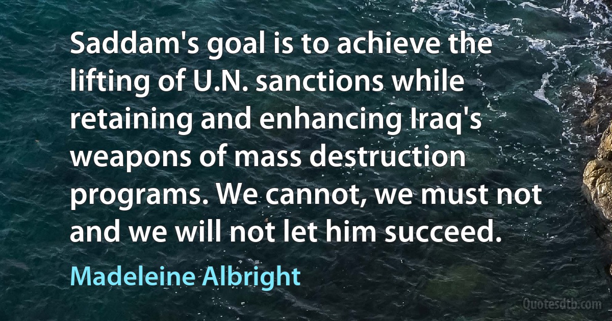 Saddam's goal is to achieve the lifting of U.N. sanctions while retaining and enhancing Iraq's weapons of mass destruction programs. We cannot, we must not and we will not let him succeed. (Madeleine Albright)