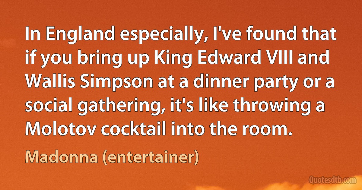 In England especially, I've found that if you bring up King Edward VIII and Wallis Simpson at a dinner party or a social gathering, it's like throwing a Molotov cocktail into the room. (Madonna (entertainer))