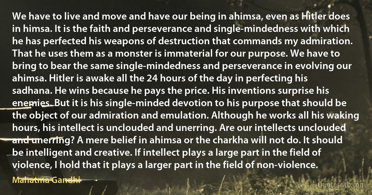 We have to live and move and have our being in ahimsa, even as Hitler does in himsa. It is the faith and perseverance and single-mindedness with which he has perfected his weapons of destruction that commands my admiration. That he uses them as a monster is immaterial for our purpose. We have to bring to bear the same single-mindedness and perseverance in evolving our ahimsa. Hitler is awake all the 24 hours of the day in perfecting his sadhana. He wins because he pays the price. His inventions surprise his enemies. But it is his single-minded devotion to his purpose that should be the object of our admiration and emulation. Although he works all his waking hours, his intellect is unclouded and unerring. Are our intellects unclouded and unerring? A mere belief in ahimsa or the charkha will not do. It should be intelligent and creative. If intellect plays a large part in the field of violence, I hold that it plays a larger part in the field of non-violence. (Mahatma Gandhi)