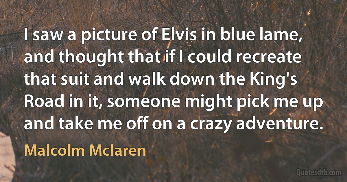 I saw a picture of Elvis in blue lame, and thought that if I could recreate that suit and walk down the King's Road in it, someone might pick me up and take me off on a crazy adventure. (Malcolm Mclaren)