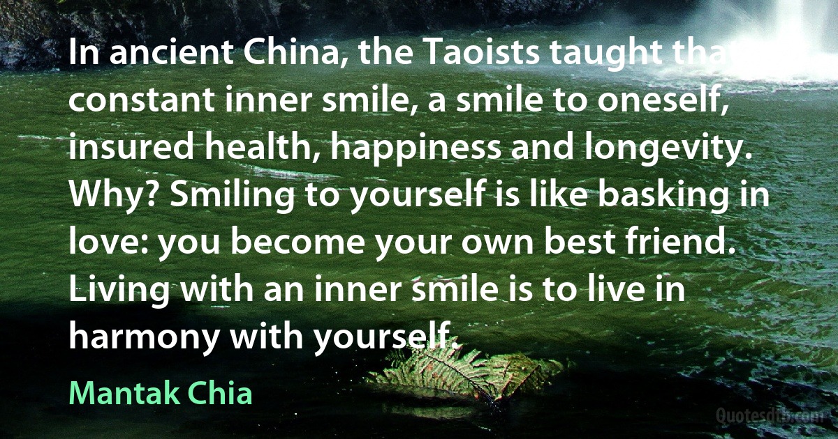 In ancient China, the Taoists taught that a constant inner smile, a smile to oneself, insured health, happiness and longevity. Why? Smiling to yourself is like basking in love: you become your own best friend. Living with an inner smile is to live in harmony with yourself. (Mantak Chia)