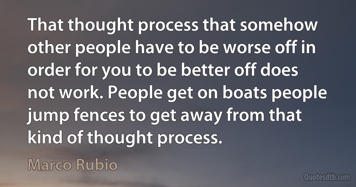 That thought process that somehow other people have to be worse off in order for you to be better off does not work. People get on boats people jump fences to get away from that kind of thought process. (Marco Rubio)