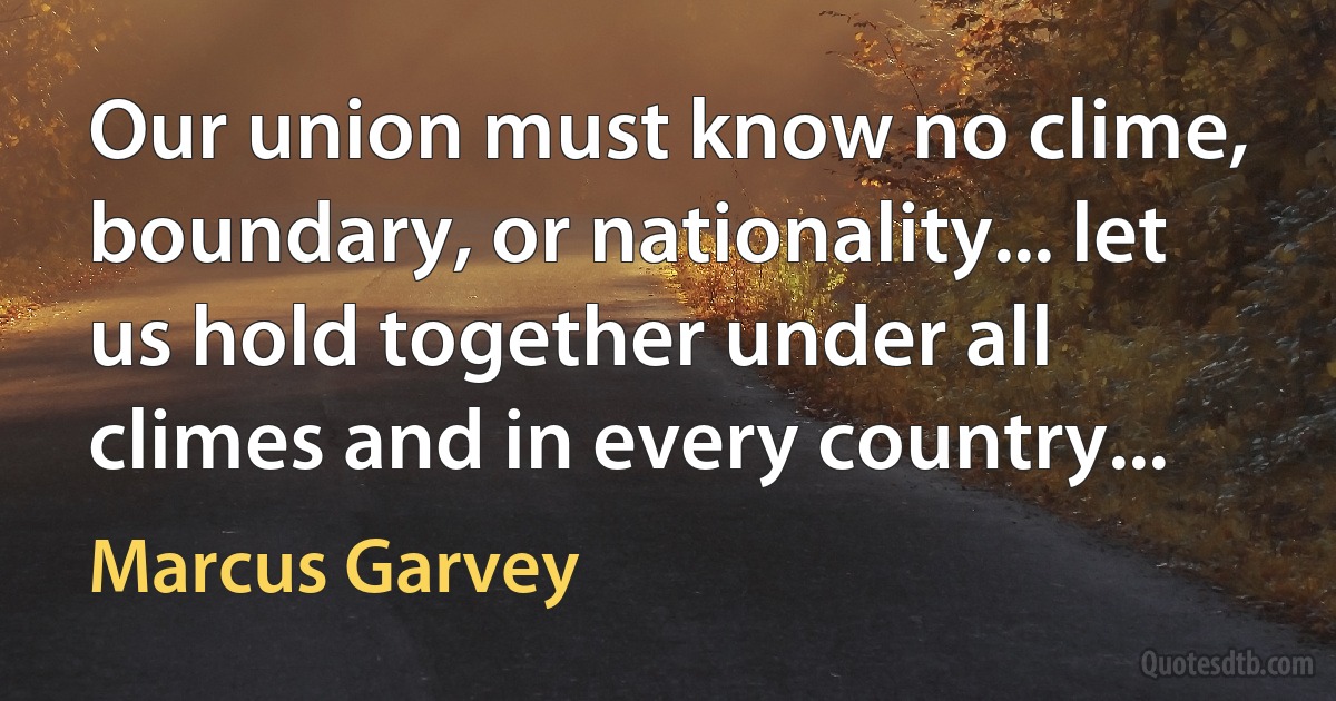 Our union must know no clime, boundary, or nationality... let us hold together under all climes and in every country... (Marcus Garvey)