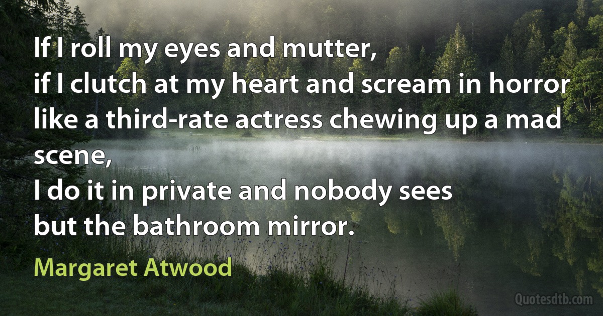 If I roll my eyes and mutter,
if I clutch at my heart and scream in horror
like a third-rate actress chewing up a mad scene,
I do it in private and nobody sees
but the bathroom mirror. (Margaret Atwood)