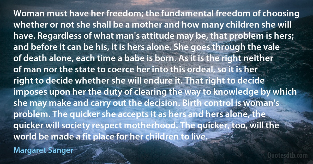 Woman must have her freedom; the fundamental freedom of choosing whether or not she shall be a mother and how many children she will have. Regardless of what man's attitude may be, that problem is hers; and before it can be his, it is hers alone. She goes through the vale of death alone, each time a babe is born. As it is the right neither of man nor the state to coerce her into this ordeal, so it is her right to decide whether she will endure it. That right to decide imposes upon her the duty of clearing the way to knowledge by which she may make and carry out the decision. Birth control is woman's problem. The quicker she accepts it as hers and hers alone, the quicker will society respect motherhood. The quicker, too, will the world be made a fit place for her children to live. (Margaret Sanger)