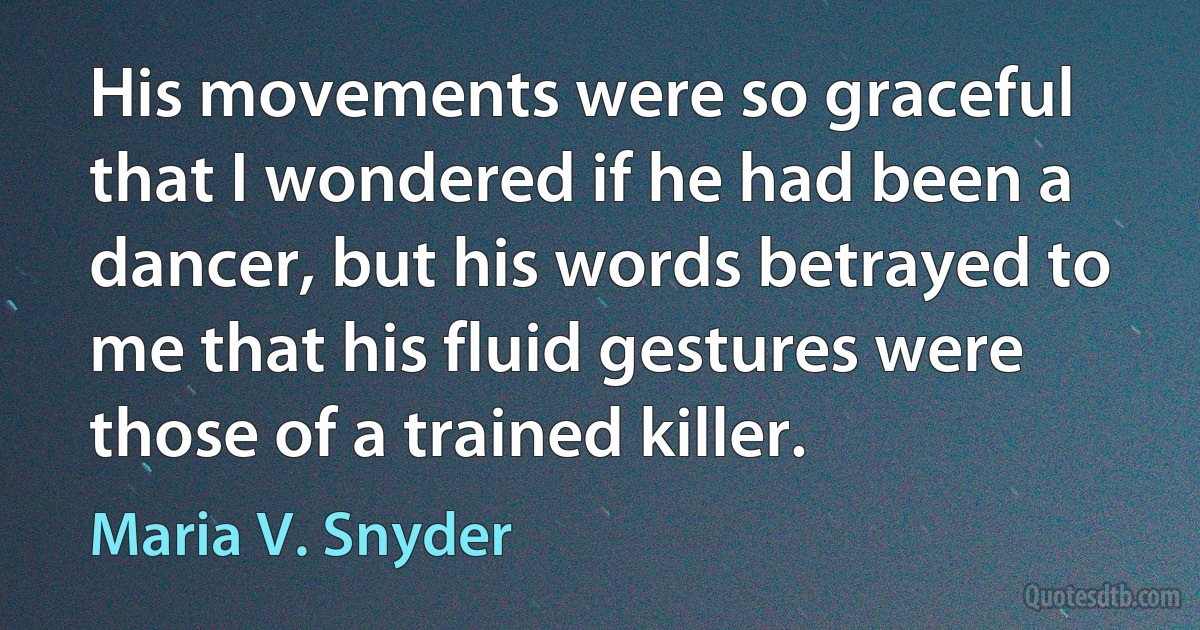 His movements were so graceful that I wondered if he had been a dancer, but his words betrayed to me that his fluid gestures were those of a trained killer. (Maria V. Snyder)