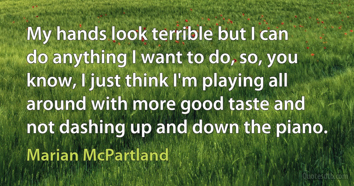 My hands look terrible but I can do anything I want to do, so, you know, I just think I'm playing all around with more good taste and not dashing up and down the piano. (Marian McPartland)