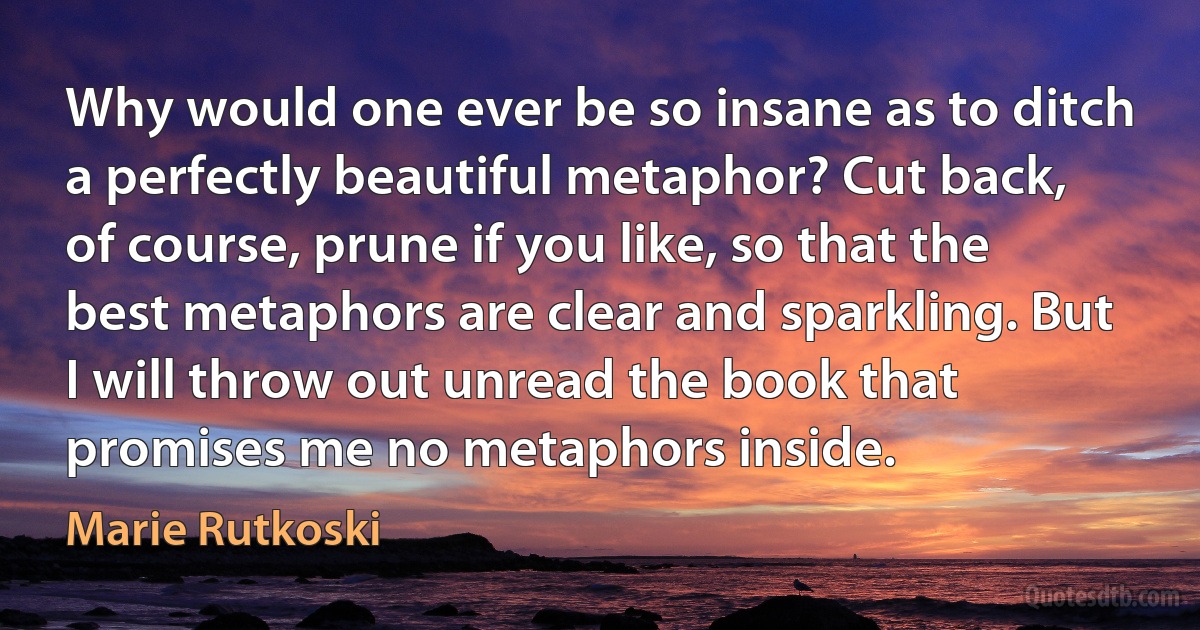 Why would one ever be so insane as to ditch a perfectly beautiful metaphor? Cut back, of course, prune if you like, so that the best metaphors are clear and sparkling. But I will throw out unread the book that promises me no metaphors inside. (Marie Rutkoski)