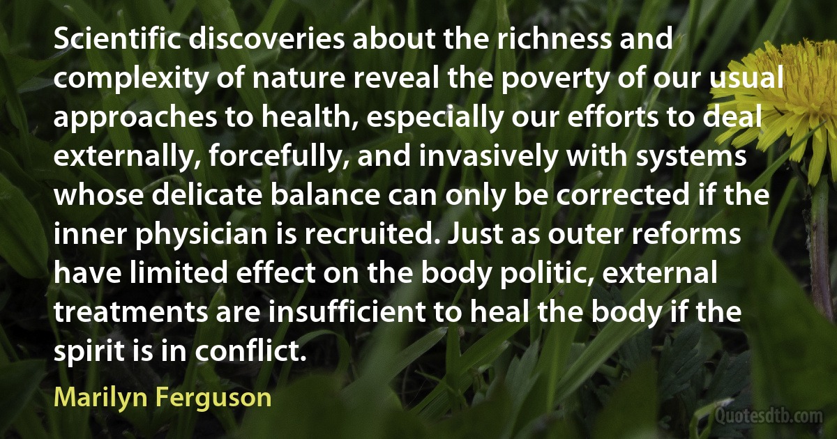 Scientific discoveries about the richness and complexity of nature reveal the poverty of our usual approaches to health, especially our efforts to deal externally, forcefully, and invasively with systems whose delicate balance can only be corrected if the inner physician is recruited. Just as outer reforms have limited effect on the body politic, external treatments are insufficient to heal the body if the spirit is in conflict. (Marilyn Ferguson)