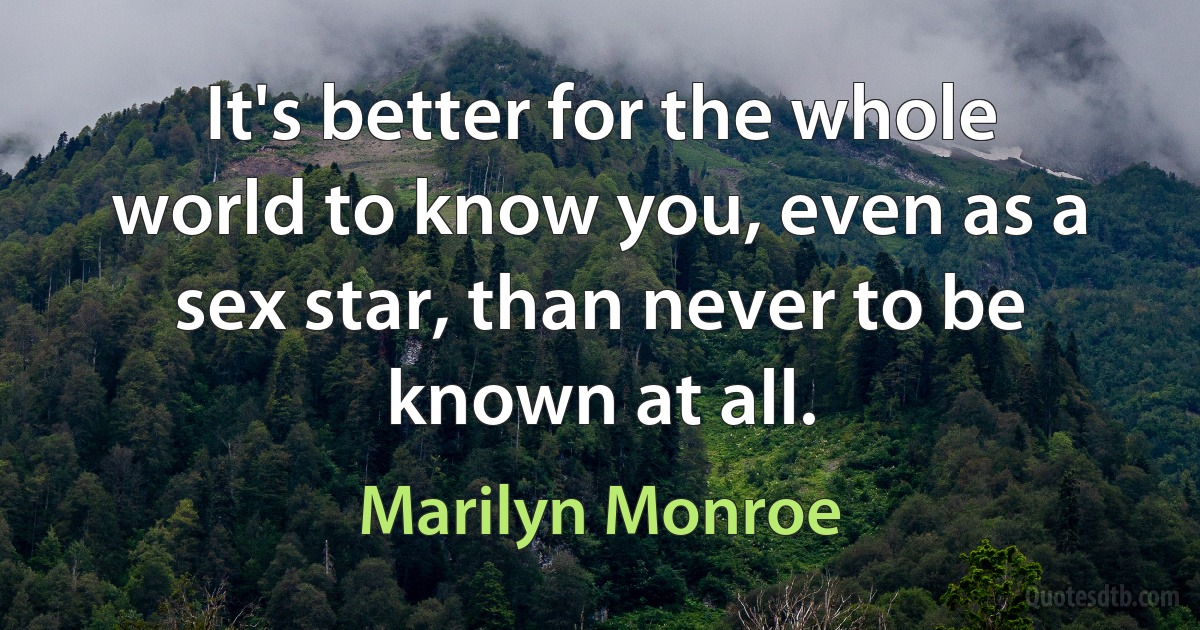 It's better for the whole world to know you, even as a sex star, than never to be known at all. (Marilyn Monroe)