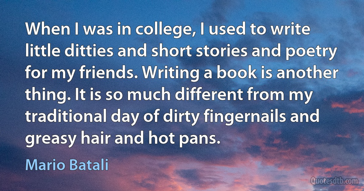 When I was in college, I used to write little ditties and short stories and poetry for my friends. Writing a book is another thing. It is so much different from my traditional day of dirty fingernails and greasy hair and hot pans. (Mario Batali)