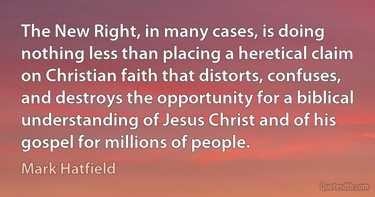 The New Right, in many cases, is doing nothing less than placing a heretical claim on Christian faith that distorts, confuses, and destroys the opportunity for a biblical understanding of Jesus Christ and of his gospel for millions of people. (Mark Hatfield)