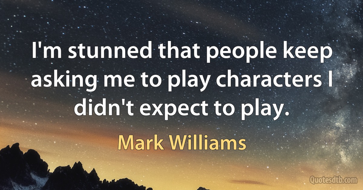 I'm stunned that people keep asking me to play characters I didn't expect to play. (Mark Williams)