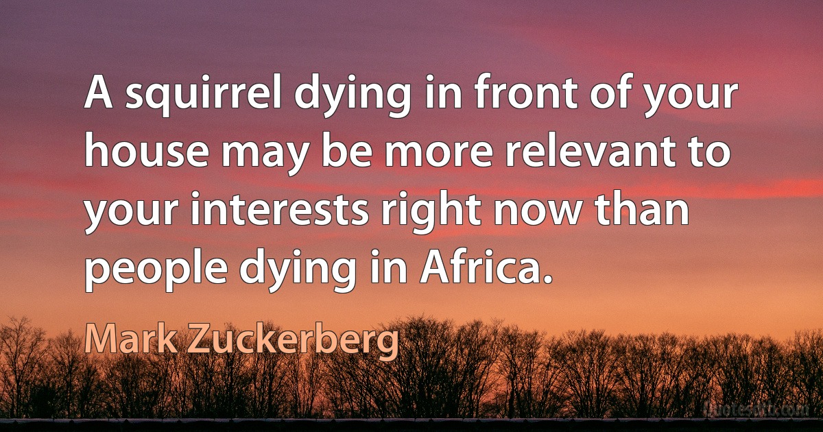 A squirrel dying in front of your house may be more relevant to your interests right now than people dying in Africa. (Mark Zuckerberg)