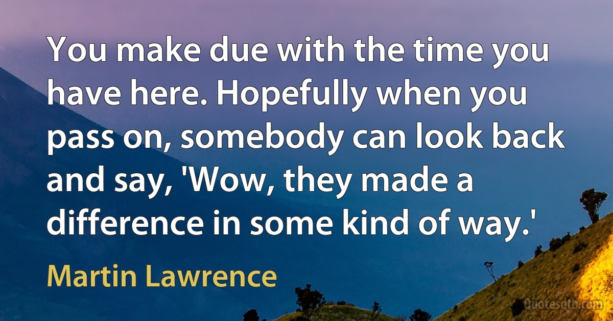 You make due with the time you have here. Hopefully when you pass on, somebody can look back and say, 'Wow, they made a difference in some kind of way.' (Martin Lawrence)