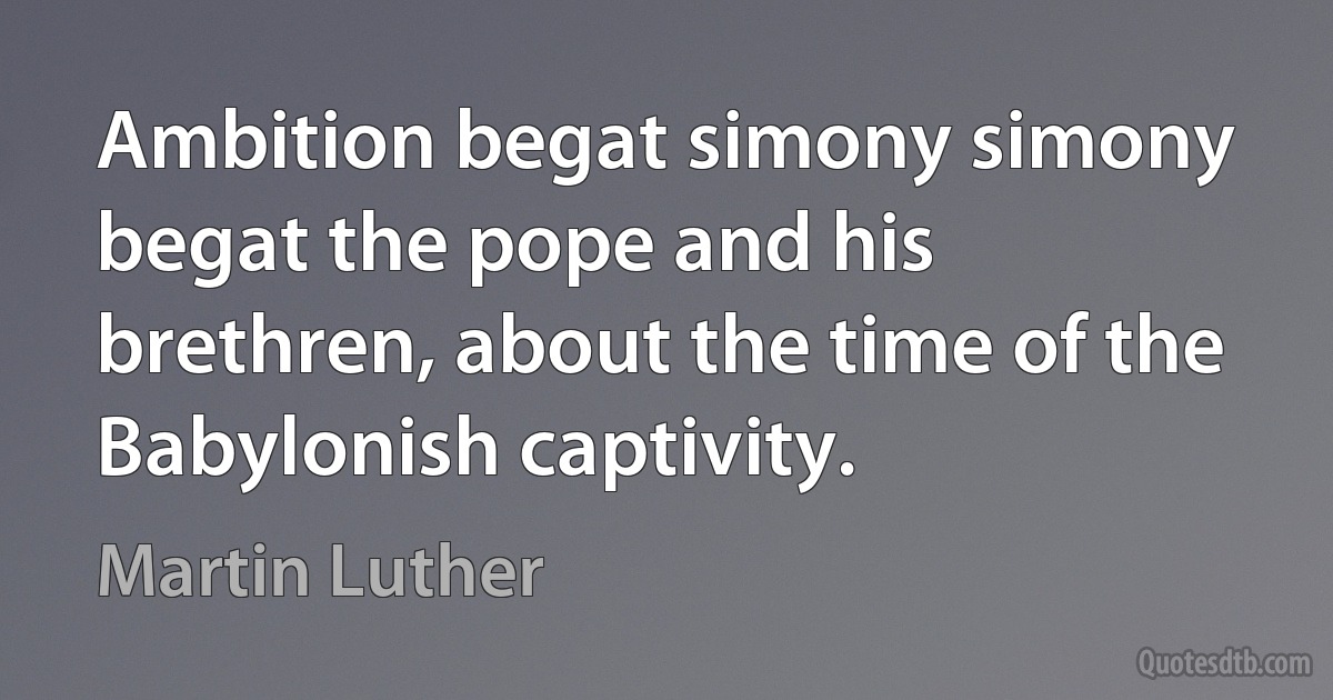 Ambition begat simony simony begat the pope and his brethren, about the time of the Babylonish captivity. (Martin Luther)