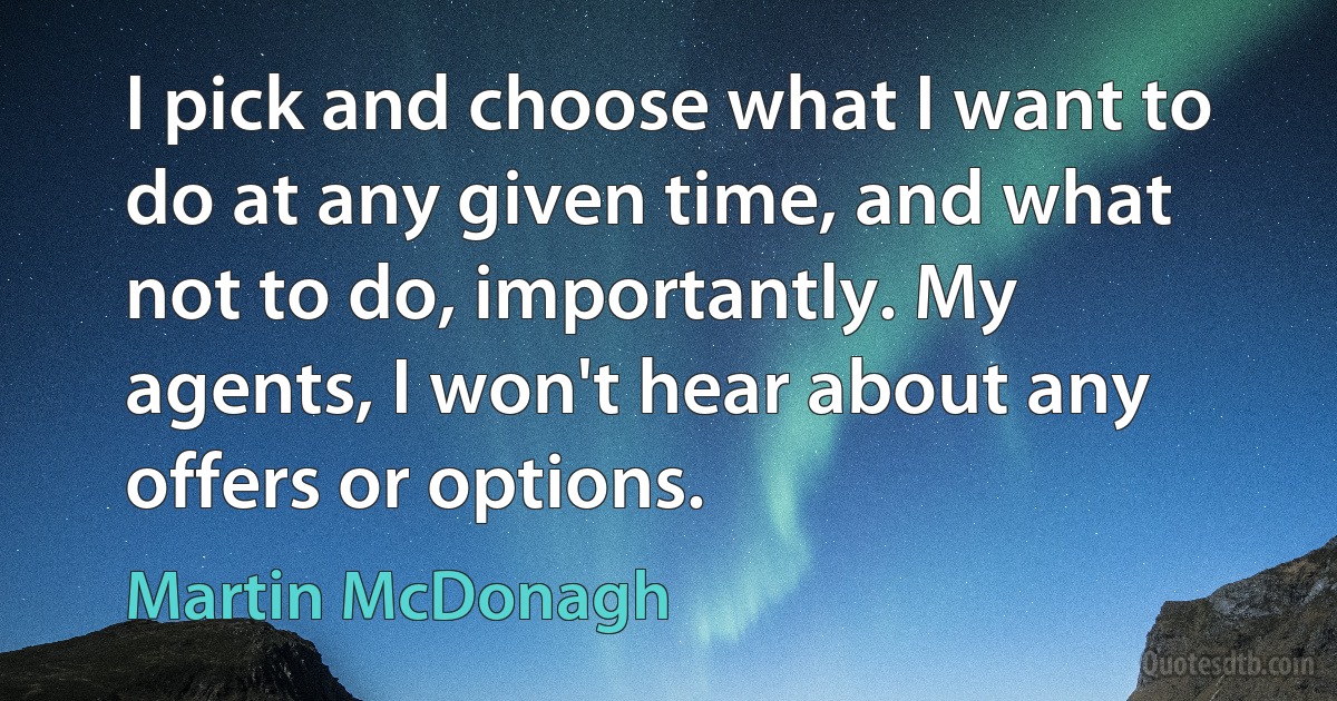 I pick and choose what I want to do at any given time, and what not to do, importantly. My agents, I won't hear about any offers or options. (Martin McDonagh)