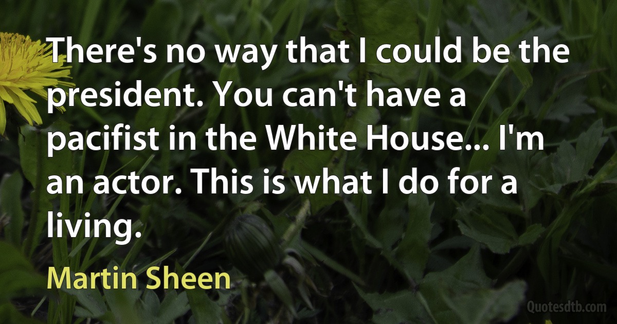 There's no way that I could be the president. You can't have a pacifist in the White House... I'm an actor. This is what I do for a living. (Martin Sheen)