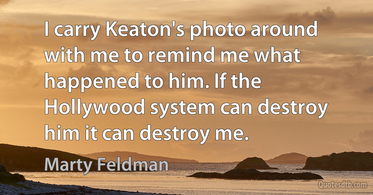 I carry Keaton's photo around with me to remind me what happened to him. If the Hollywood system can destroy him it can destroy me. (Marty Feldman)