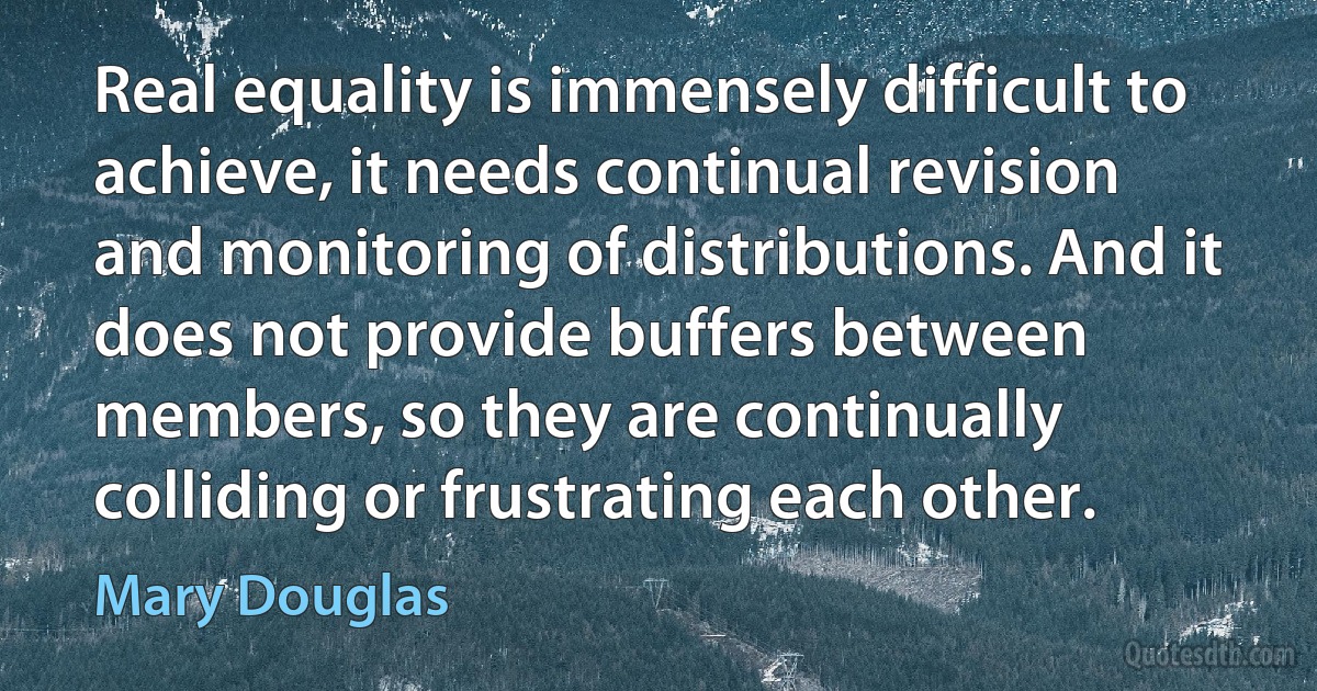 Real equality is immensely difficult to achieve, it needs continual revision and monitoring of distributions. And it does not provide buffers between members, so they are continually colliding or frustrating each other. (Mary Douglas)