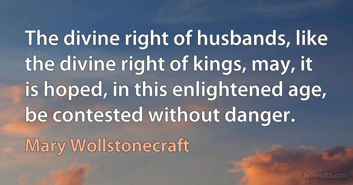 The divine right of husbands, like the divine right of kings, may, it is hoped, in this enlightened age, be contested without danger. (Mary Wollstonecraft)