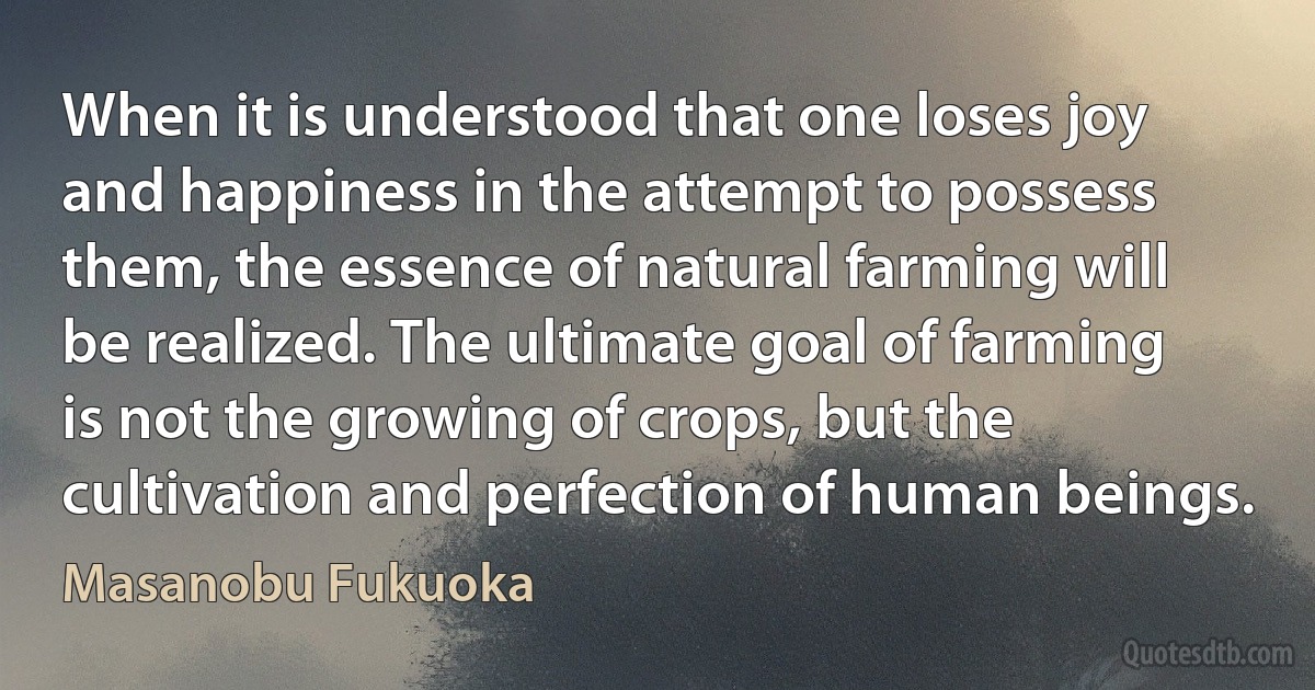 When it is understood that one loses joy and happiness in the attempt to possess them, the essence of natural farming will be realized. The ultimate goal of farming is not the growing of crops, but the cultivation and perfection of human beings. (Masanobu Fukuoka)