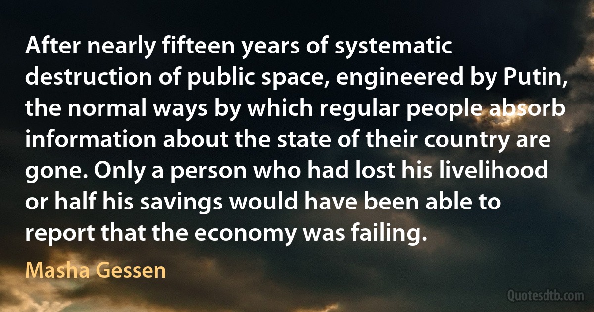 After nearly fifteen years of systematic destruction of public space, engineered by Putin, the normal ways by which regular people absorb information about the state of their country are gone. Only a person who had lost his livelihood or half his savings would have been able to report that the economy was failing. (Masha Gessen)