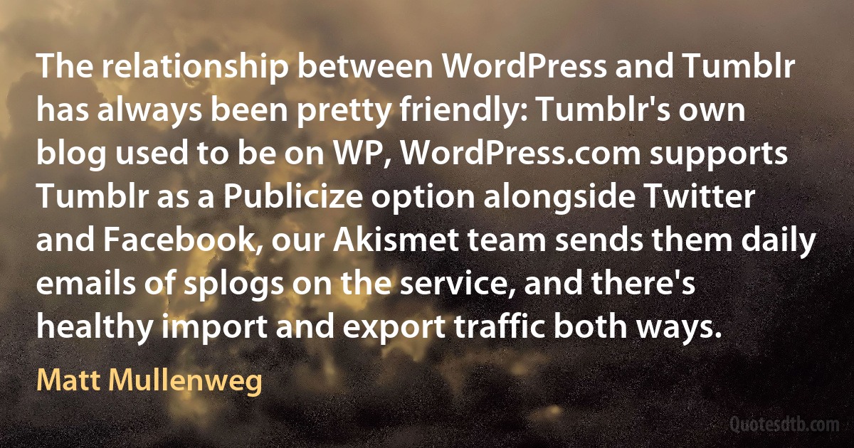 The relationship between WordPress and Tumblr has always been pretty friendly: Tumblr's own blog used to be on WP, WordPress.com supports Tumblr as a Publicize option alongside Twitter and Facebook, our Akismet team sends them daily emails of splogs on the service, and there's healthy import and export traffic both ways. (Matt Mullenweg)