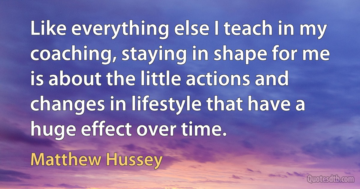 Like everything else I teach in my coaching, staying in shape for me is about the little actions and changes in lifestyle that have a huge effect over time. (Matthew Hussey)