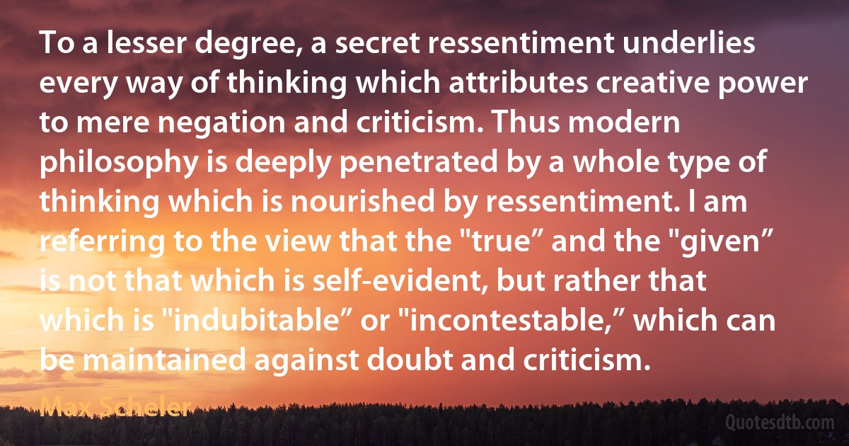 To a lesser degree, a secret ressentiment underlies every way of thinking which attributes creative power to mere negation and criticism. Thus modern philosophy is deeply penetrated by a whole type of thinking which is nourished by ressentiment. I am referring to the view that the "true” and the "given” is not that which is self-evident, but rather that which is "indubitable” or "incontestable,” which can be maintained against doubt and criticism. (Max Scheler)