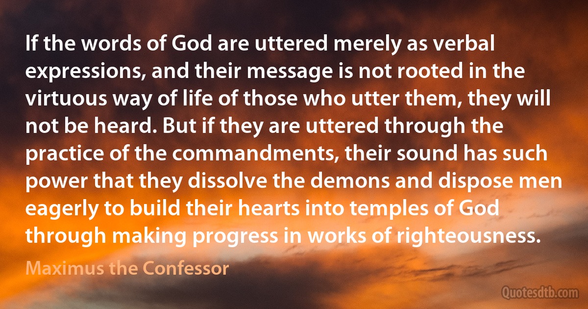 If the words of God are uttered merely as verbal expressions, and their message is not rooted in the virtuous way of life of those who utter them, they will not be heard. But if they are uttered through the practice of the commandments, their sound has such power that they dissolve the demons and dispose men eagerly to build their hearts into temples of God through making progress in works of righteousness. (Maximus the Confessor)