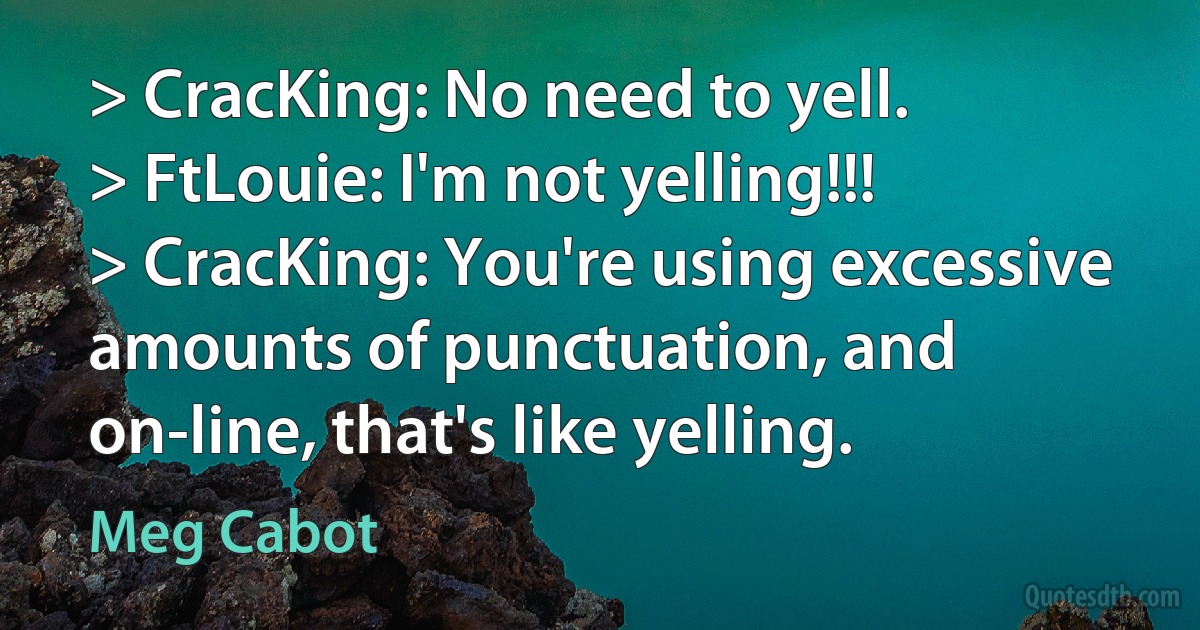 > CracKing: No need to yell.
> FtLouie: I'm not yelling!!!
> CracKing: You're using excessive amounts of punctuation, and on-line, that's like yelling. (Meg Cabot)