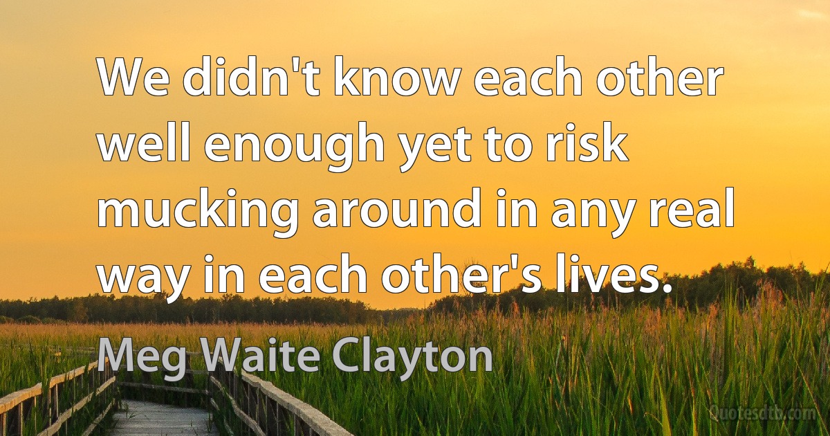 We didn't know each other well enough yet to risk mucking around in any real way in each other's lives. (Meg Waite Clayton)