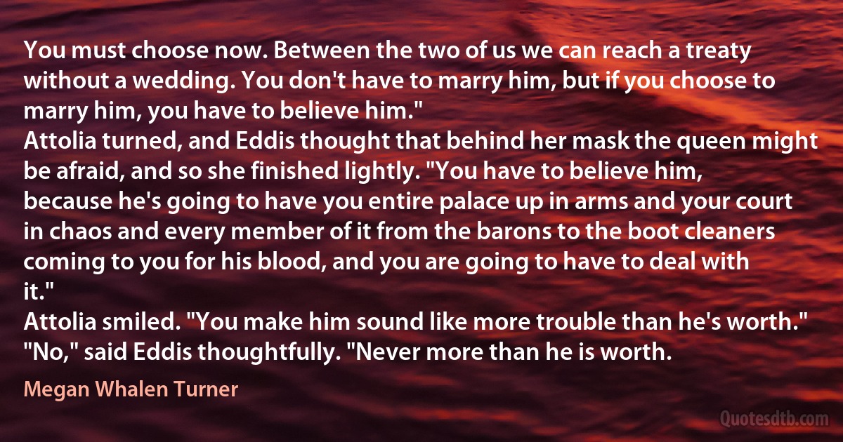 You must choose now. Between the two of us we can reach a treaty without a wedding. You don't have to marry him, but if you choose to marry him, you have to believe him."
Attolia turned, and Eddis thought that behind her mask the queen might be afraid, and so she finished lightly. "You have to believe him, because he's going to have you entire palace up in arms and your court in chaos and every member of it from the barons to the boot cleaners coming to you for his blood, and you are going to have to deal with it."
Attolia smiled. "You make him sound like more trouble than he's worth."
"No," said Eddis thoughtfully. "Never more than he is worth. (Megan Whalen Turner)