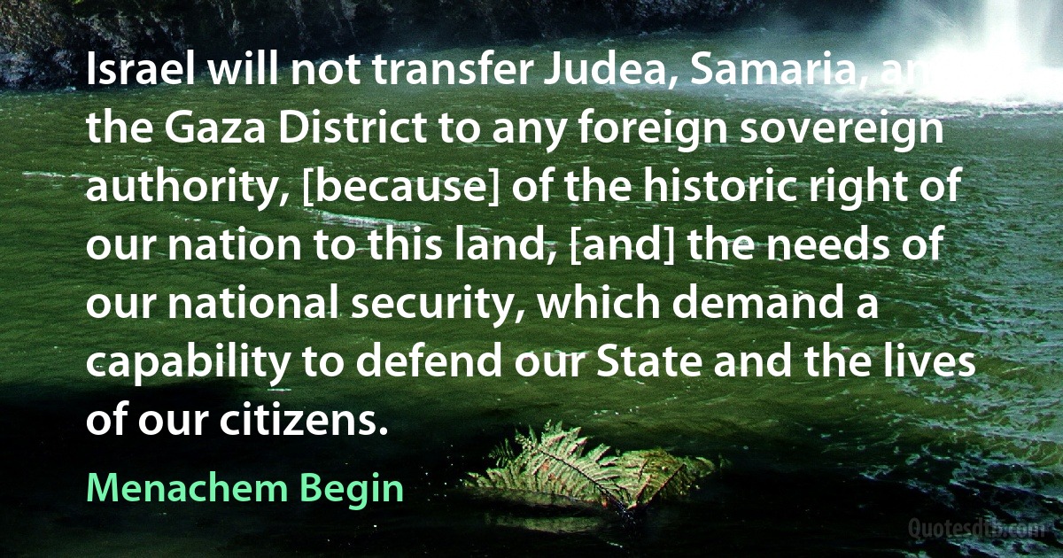 Israel will not transfer Judea, Samaria, and the Gaza District to any foreign sovereign authority, [because] of the historic right of our nation to this land, [and] the needs of our national security, which demand a capability to defend our State and the lives of our citizens. (Menachem Begin)