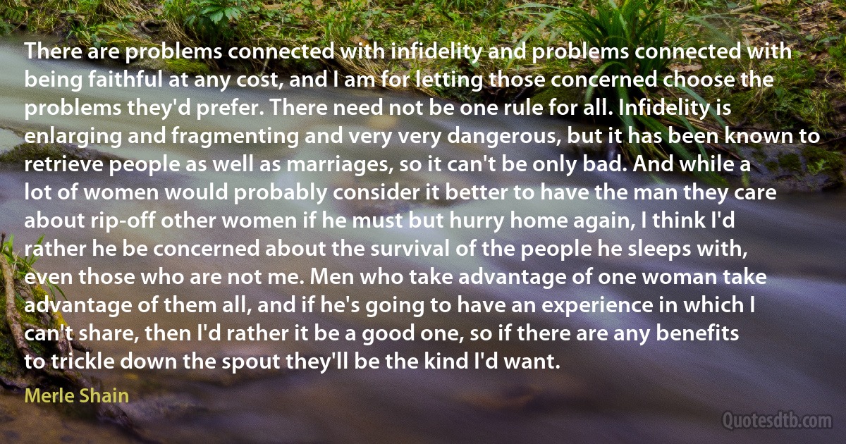 There are problems connected with infidelity and problems connected with being faithful at any cost, and I am for letting those concerned choose the problems they'd prefer. There need not be one rule for all. Infidelity is enlarging and fragmenting and very very dangerous, but it has been known to retrieve people as well as marriages, so it can't be only bad. And while a lot of women would probably consider it better to have the man they care about rip-off other women if he must but hurry home again, I think I'd rather he be concerned about the survival of the people he sleeps with, even those who are not me. Men who take advantage of one woman take advantage of them all, and if he's going to have an experience in which I can't share, then I'd rather it be a good one, so if there are any benefits to trickle down the spout they'll be the kind I'd want. (Merle Shain)