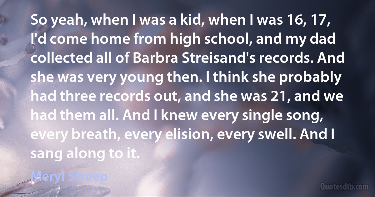 So yeah, when I was a kid, when I was 16, 17, I'd come home from high school, and my dad collected all of Barbra Streisand's records. And she was very young then. I think she probably had three records out, and she was 21, and we had them all. And I knew every single song, every breath, every elision, every swell. And I sang along to it. (Meryl Streep)