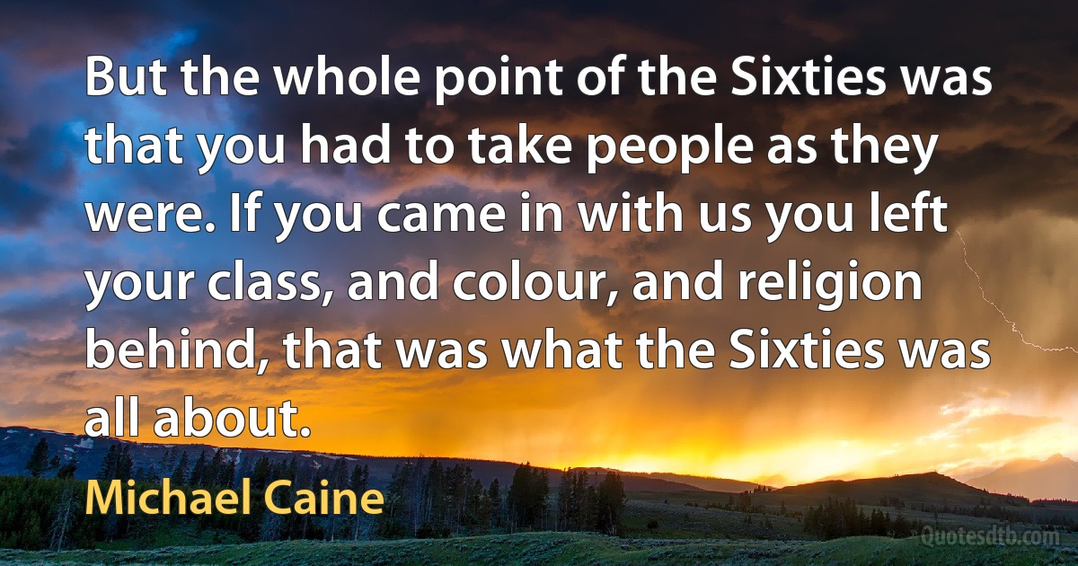 But the whole point of the Sixties was that you had to take people as they were. If you came in with us you left your class, and colour, and religion behind, that was what the Sixties was all about. (Michael Caine)