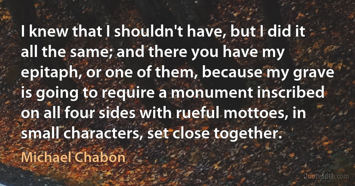 I knew that I shouldn't have, but I did it all the same; and there you have my epitaph, or one of them, because my grave is going to require a monument inscribed on all four sides with rueful mottoes, in small characters, set close together. (Michael Chabon)