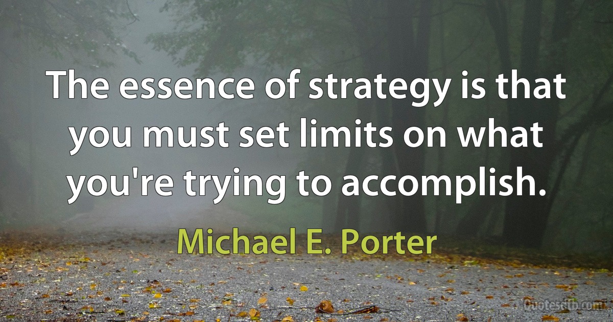 The essence of strategy is that you must set limits on what you're trying to accomplish. (Michael E. Porter)