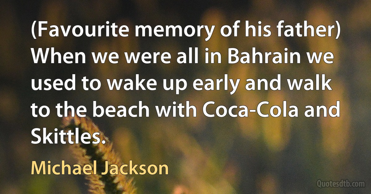 (Favourite memory of his father) When we were all in Bahrain we used to wake up early and walk to the beach with Coca-Cola and Skittles. (Michael Jackson)