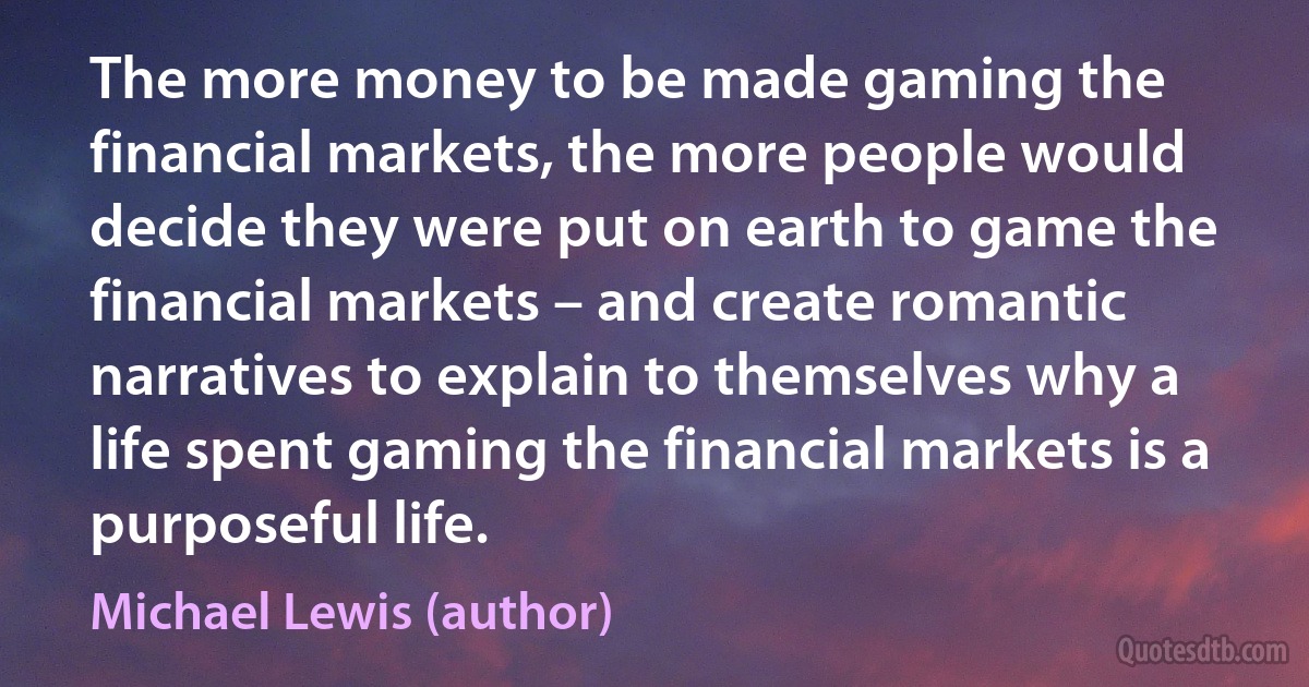 The more money to be made gaming the financial markets, the more people would decide they were put on earth to game the financial markets – and create romantic narratives to explain to themselves why a life spent gaming the financial markets is a purposeful life. (Michael Lewis (author))