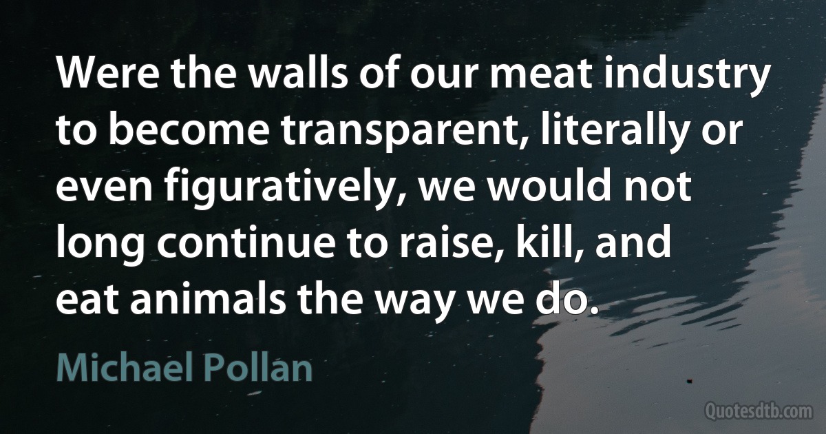 Were the walls of our meat industry to become transparent, literally or even figuratively, we would not long continue to raise, kill, and eat animals the way we do. (Michael Pollan)