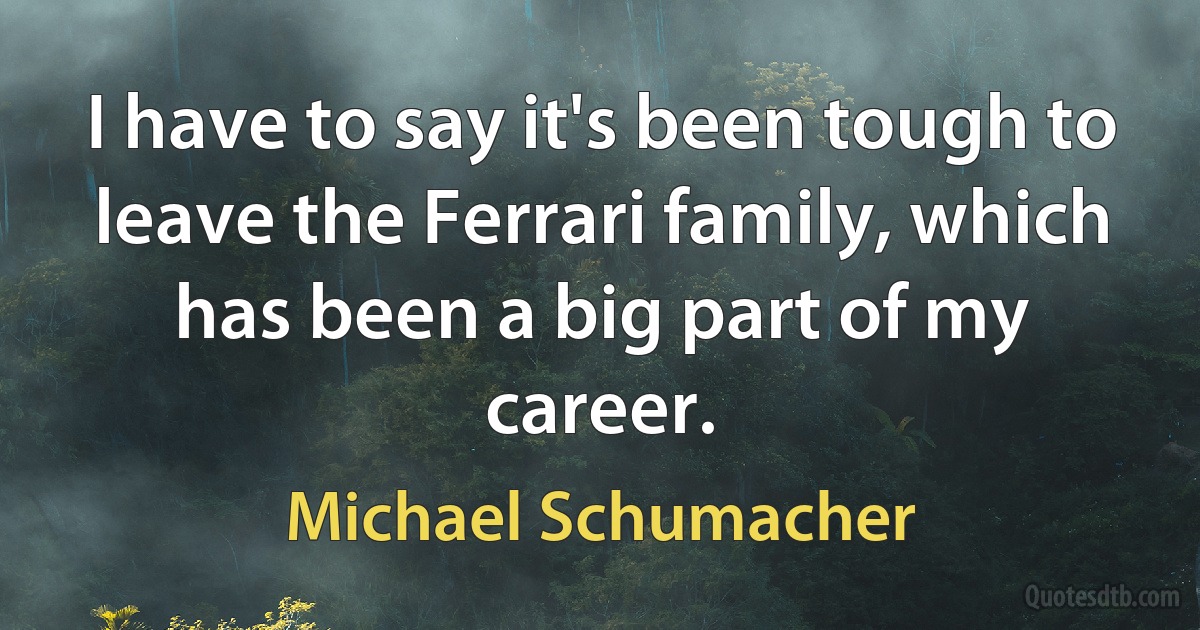 I have to say it's been tough to leave the Ferrari family, which has been a big part of my career. (Michael Schumacher)