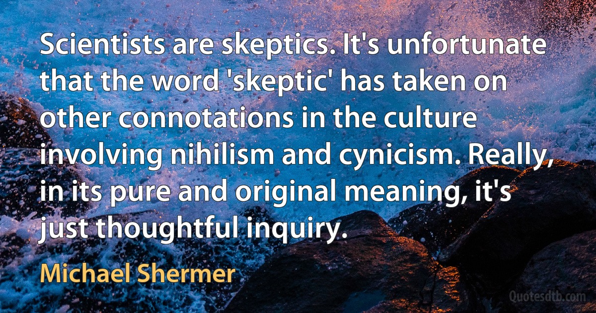 Scientists are skeptics. It's unfortunate that the word 'skeptic' has taken on other connotations in the culture involving nihilism and cynicism. Really, in its pure and original meaning, it's just thoughtful inquiry. (Michael Shermer)