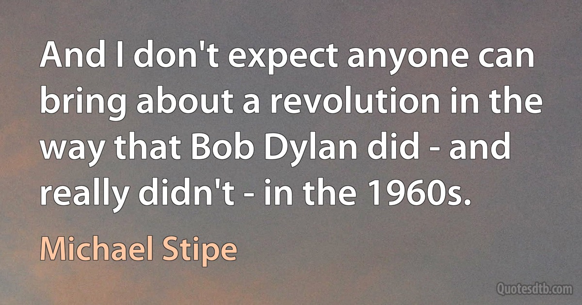 And I don't expect anyone can bring about a revolution in the way that Bob Dylan did - and really didn't - in the 1960s. (Michael Stipe)