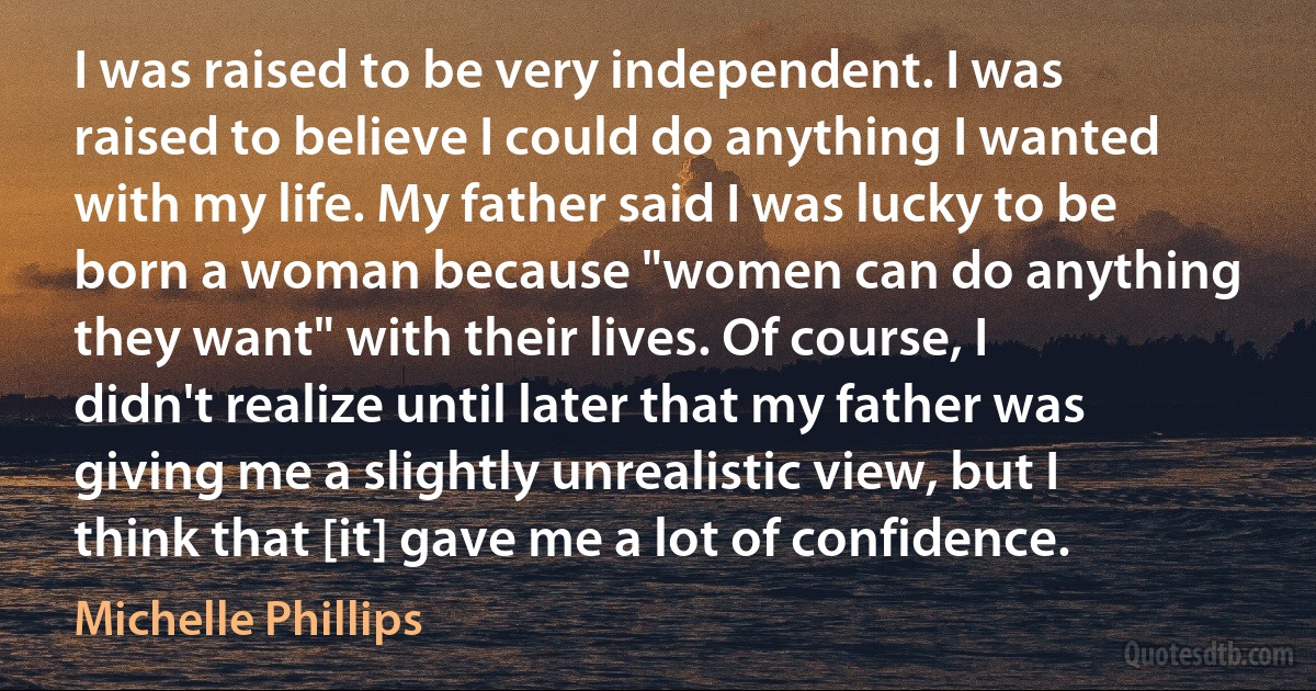 I was raised to be very independent. I was raised to believe I could do anything I wanted with my life. My father said I was lucky to be born a woman because "women can do anything they want" with their lives. Of course, I didn't realize until later that my father was giving me a slightly unrealistic view, but I think that [it] gave me a lot of confidence. (Michelle Phillips)