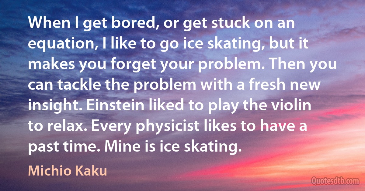 When I get bored, or get stuck on an equation, I like to go ice skating, but it makes you forget your problem. Then you can tackle the problem with a fresh new insight. Einstein liked to play the violin to relax. Every physicist likes to have a past time. Mine is ice skating. (Michio Kaku)