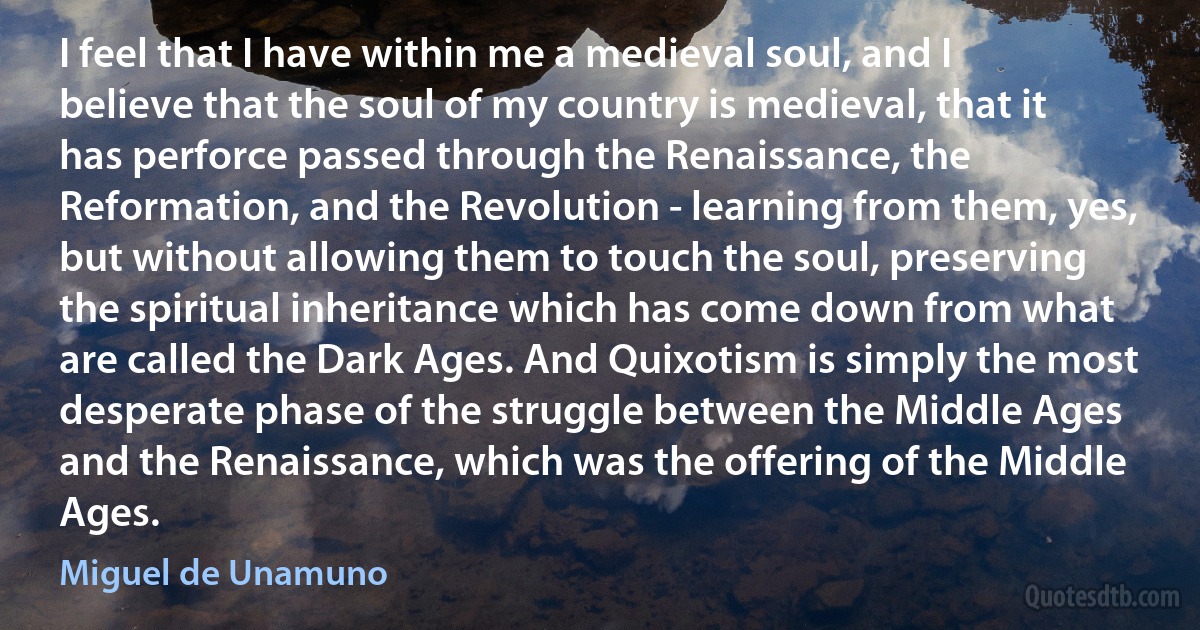 I feel that I have within me a medieval soul, and I believe that the soul of my country is medieval, that it has perforce passed through the Renaissance, the Reformation, and the Revolution - learning from them, yes, but without allowing them to touch the soul, preserving the spiritual inheritance which has come down from what are called the Dark Ages. And Quixotism is simply the most desperate phase of the struggle between the Middle Ages and the Renaissance, which was the offering of the Middle Ages. (Miguel de Unamuno)