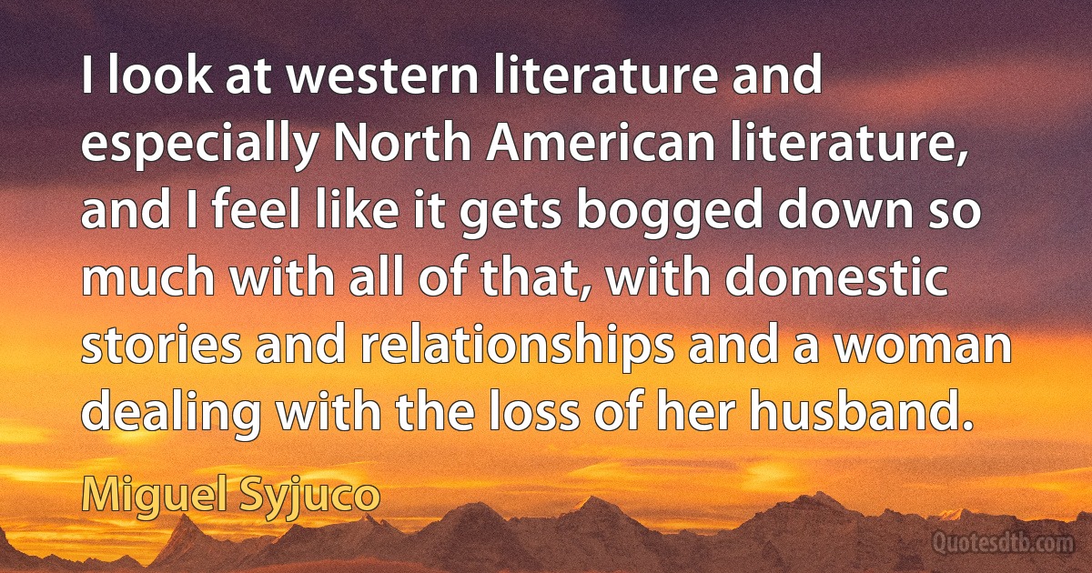 I look at western literature and especially North American literature, and I feel like it gets bogged down so much with all of that, with domestic stories and relationships and a woman dealing with the loss of her husband. (Miguel Syjuco)